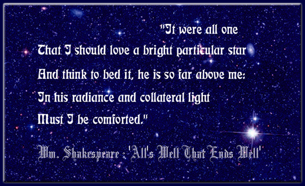 'It were all one That I should love a bright particular star And think to bed it, he is so far above me: In his radiance and collateral light Must I be comforted.' All's Well That Ends Well - Wm. Shakespeare